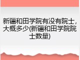 新疆和田学院有没有院士，大概多少(新疆和田学院院士数量)