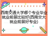 西南交通大学哪个专业毕业就业前景比较好(西南交大就业前景好专业)