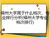 福州大学属于什么档次，专业排行分析(福州大学专业档次排行)