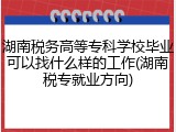 湖南税务高等专科学校毕业可以找什么样的工作(湖南税专就业方向)