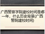 广西警察学院建校时间是哪一年，什么历史背景(广西警院建校时间)