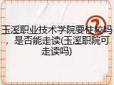 玉溪职业技术学院要住校吗，是否能走读(玉溪职院可走读吗)