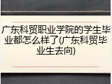 广东科贸职业学院的学生毕业都怎么样了(广东科贸毕业生去向)