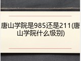 唐山学院是985还是211(唐山学院什么级别)