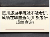 四川旅游学院能不能考研，成绩在哪里查询(川旅考研成绩查询)