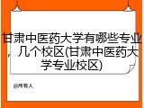 甘肃中医药大学有哪些专业，几个校区(甘肃中医药大学专业校区)