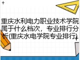 重庆水利电力职业技术学院属于什么档次，专业排行分析(重庆水电学院专业排行)