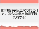 北京物资学院主攻方向是什么，怎么样(北京物资学院优势专业)