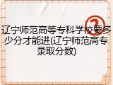 辽宁师范高等专科学校要多少分才能进(辽宁师范高专录取分数)