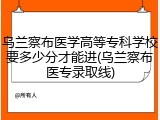 乌兰察布医学高等专科学校要多少分才能进(乌兰察布医专录取线)