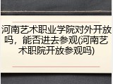 河南艺术职业学院对外开放吗，能否进去参观(河南艺术职院开放参观吗)