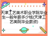 天津工艺美术职业学院毕业生一般年薪多少钱(天津工艺美院毕业薪资)