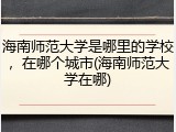 海南师范大学是哪里的学校，在哪个城市(海南师范大学在哪)