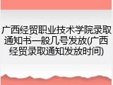 广西经贸职业技术学院录取通知书一般几号发放(广西经贸录取通知发放时间)