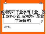 威海海洋职业学院毕业一般工资多少钱(威海海洋职业学院薪资)