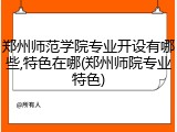 郑州师范学院专业开设有哪些,特色在哪(郑州师院专业特色)