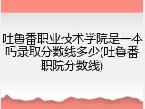 吐鲁番职业技术学院是一本吗录取分数线多少(吐鲁番职院分数线)