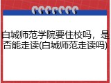 白城师范学院要住校吗，是否能走读(白城师范走读吗)