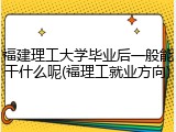 福建理工大学毕业后一般能干什么呢(福理工就业方向)