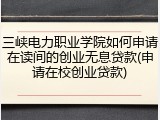 三峡电力职业学院如何申请在读间的创业无息贷款(申请在校创业贷款)