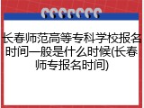 长春师范高等专科学校报名时间一般是什么时候(长春师专报名时间)