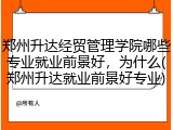 郑州升达经贸管理学院哪些专业就业前景好，为什么(郑州升达就业前景好专业)