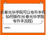 长春光华学院可以专升本吗，如何操作(长春光华学院专升本流程)