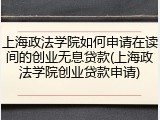 上海政法学院如何申请在读间的创业无息贷款(上海政法学院创业贷款申请)