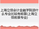 上海立信会计金融学院读什么专业比较有前景(上海立信前景专业)