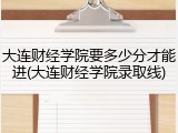 大连财经学院要多少分才能进(大连财经学院录取线)