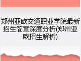 郑州亚欧交通职业学院最新招生简章深度分析(郑州亚欧招生解析)