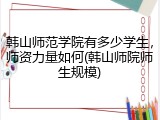 韩山师范学院有多少学生，师资力量如何(韩山师院师生规模)