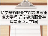 辽宁建筑职业学院是国家重点大学吗(辽宁建筑职业学院是重点大学吗)