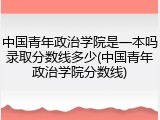 中国青年政治学院是一本吗录取分数线多少(中国青年政治学院分数线)