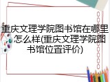 重庆文理学院图书馆在哪里，怎么样(重庆文理学院图书馆位置评价)