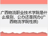 广西物流职业技术学院是什么级别，公办还是民办(广西物流学院性质)