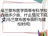乌兰察布医学高等专科学校占地多少亩，什么情况下成立(乌兰察布医专面积与建校时间)
