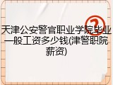 天津公安警官职业学院毕业一般工资多少钱(津警职院薪资)