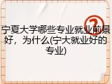 宁夏大学哪些专业就业前景好，为什么(宁大就业好的专业)