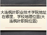 大连枫叶职业技术学院地址在哪里，学校地理位置(大连枫叶职院位置)