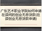 广东艺术职业学院如何申请在读间的创业无息贷款(在读创业无息贷款申请)