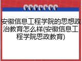 安徽信息工程学院的思想政治教育怎么样(安徽信息工程学院思政教育)