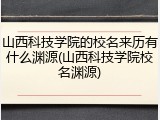 山西科技学院的校名来历有什么渊源(山西科技学院校名渊源)
