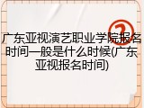 广东亚视演艺职业学院报名时间一般是什么时候(广东亚视报名时间)