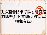 大连职业技术学院专业开设有哪些,特色在哪(大连职院特色专业)