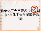 北京化工大学要多少分才能进(北京化工大学录取分数线)