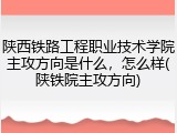 陕西铁路工程职业技术学院主攻方向是什么，怎么样(陕铁院主攻方向)
