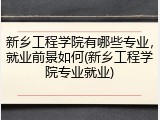 新乡工程学院有哪些专业，就业前景如何(新乡工程学院专业就业)