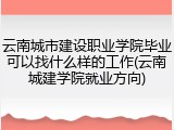 云南城市建设职业学院毕业可以找什么样的工作(云南城建学院就业方向)