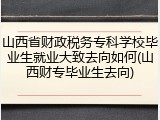 山西省财政税务专科学校毕业生就业大致去向如何(山西财专毕业生去向)